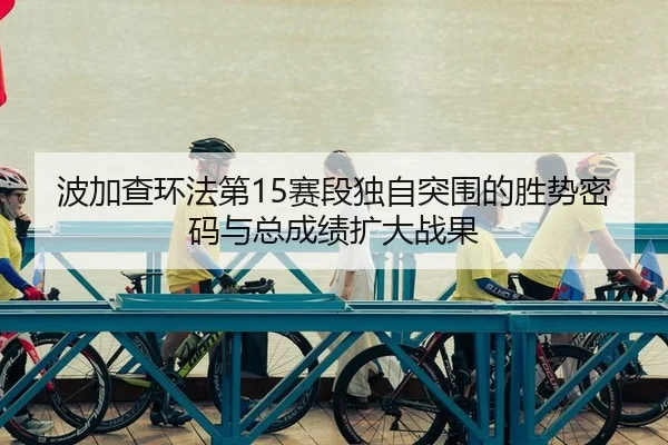 波加查环法第15赛段独自突围的胜势密码与总成绩扩大战果
